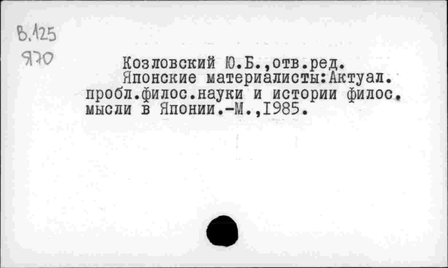 ﻿Ь.<25
Козловский Ю.Б.,отв.ред.
Японские материалисты:Актуал. пробл.филос.науки и истории филос. мысли в Японии.-М.,1985.